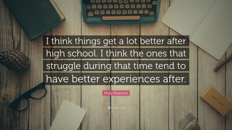 Molly Shannon Quote: “I think things get a lot better after high school. I think the ones that struggle during that time tend to have better experiences after.”