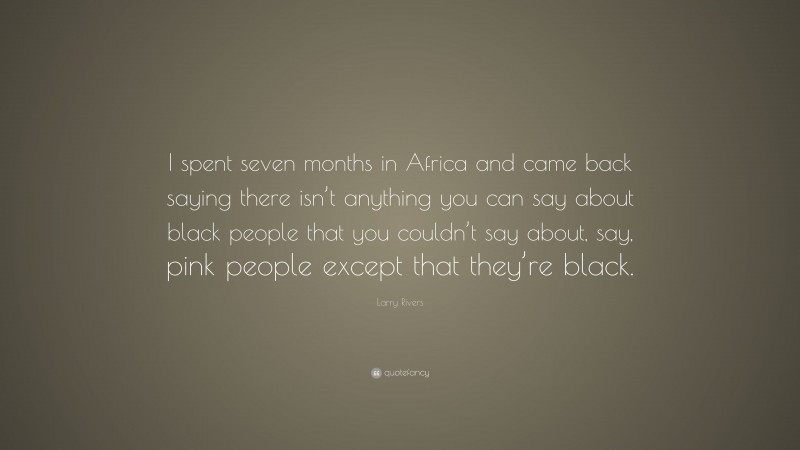 Larry Rivers Quote: “I spent seven months in Africa and came back saying there isn’t anything you can say about black people that you couldn’t say about, say, pink people except that they’re black.”