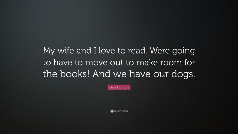 Gale Gordon Quote: “My wife and I love to read. Were going to have to move out to make room for the books! And we have our dogs.”