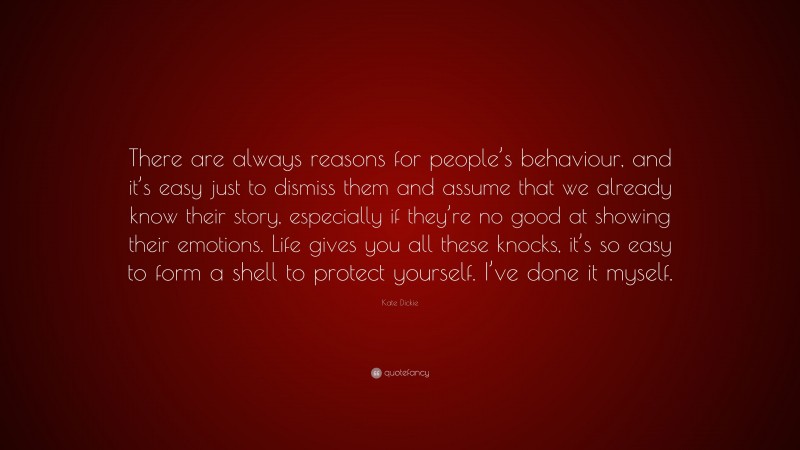 Kate Dickie Quote: “There are always reasons for people’s behaviour, and it’s easy just to dismiss them and assume that we already know their story, especially if they’re no good at showing their emotions. Life gives you all these knocks, it’s so easy to form a shell to protect yourself. I’ve done it myself.”