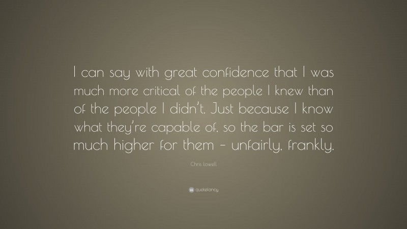 Chris Lowell Quote: “I can say with great confidence that I was much more critical of the people I knew than of the people I didn’t. Just because I know what they’re capable of, so the bar is set so much higher for them – unfairly, frankly.”
