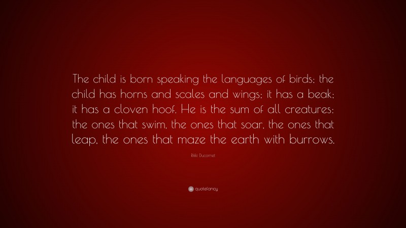 Rikki Ducornet Quote: “The child is born speaking the languages of birds; the child has horns and scales and wings; it has a beak; it has a cloven hoof. He is the sum of all creatures: the ones that swim, the ones that soar, the ones that leap, the ones that maze the earth with burrows.”