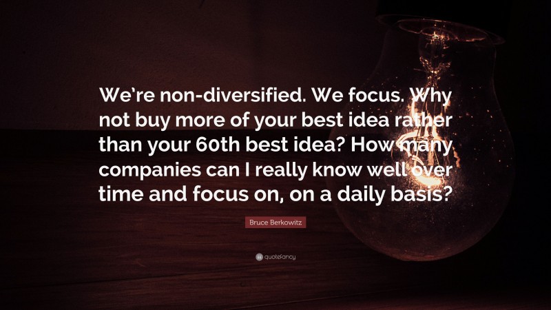 Bruce Berkowitz Quote: “We’re non-diversified. We focus. Why not buy more of your best idea rather than your 60th best idea? How many companies can I really know well over time and focus on, on a daily basis?”