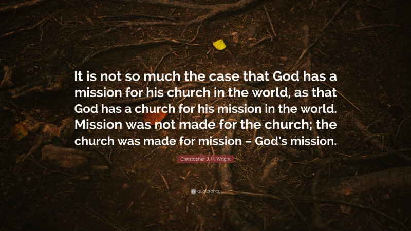 Christopher J. H. Wright Quote: “It is not so much the case that God has a mission for his church in the world, as that God has a church for his mission in the world. Mission was not made for the church; the church was made for mission – God’s mission.”