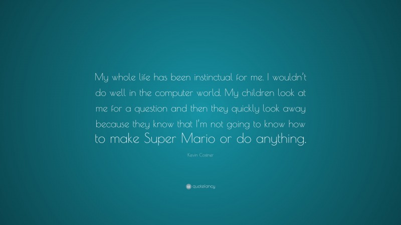 Kevin Costner Quote: “My whole life has been instinctual for me. I wouldn’t do well in the computer world. My children look at me for a question and then they quickly look away because they know that I’m not going to know how to make Super Mario or do anything.”
