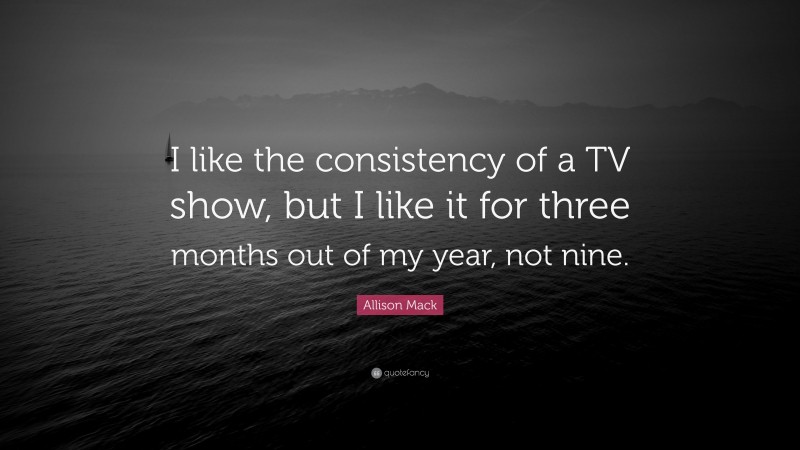 Allison Mack Quote: “I like the consistency of a TV show, but I like it for three months out of my year, not nine.”