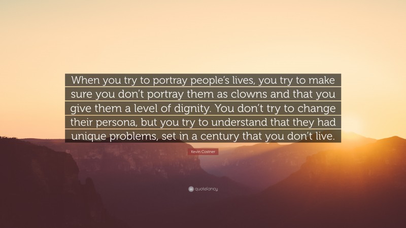 Kevin Costner Quote: “When you try to portray people’s lives, you try to make sure you don’t portray them as clowns and that you give them a level of dignity. You don’t try to change their persona, but you try to understand that they had unique problems, set in a century that you don’t live.”