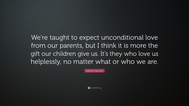 Kathryn Harrison Quote: “We’re taught to expect unconditional love from our parents, but I think it is more the gift our children give us. It’s they who love us helplessly, no matter what or who we are.”