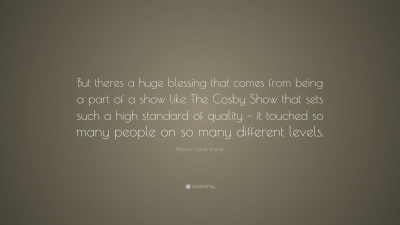 Malcolm-Jamal Warner Quote: “But theres a huge blessing that comes from being a part of a show like The Cosby Show that sets such a high standard of quality – it touched so many people on so many different levels.”