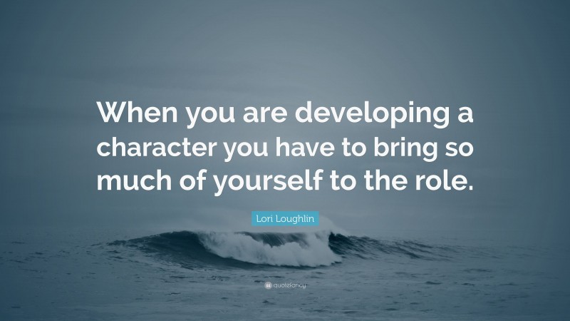 Lori Loughlin Quote: “When you are developing a character you have to bring so much of yourself to the role.”