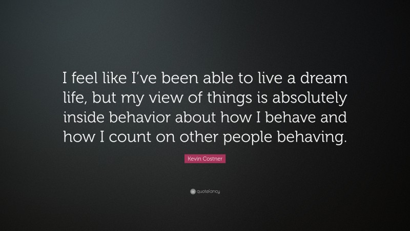 Kevin Costner Quote: “I feel like I’ve been able to live a dream life, but my view of things is absolutely inside behavior about how I behave and how I count on other people behaving.”