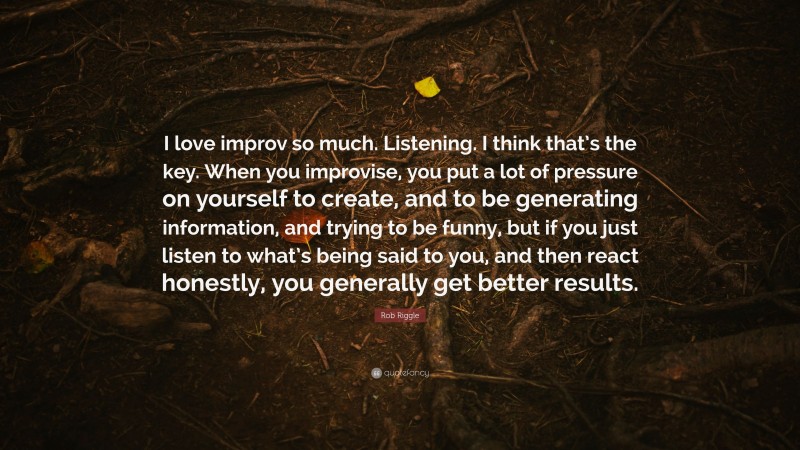 Rob Riggle Quote: “I love improv so much. Listening. I think that’s the key. When you improvise, you put a lot of pressure on yourself to create, and to be generating information, and trying to be funny, but if you just listen to what’s being said to you, and then react honestly, you generally get better results.”