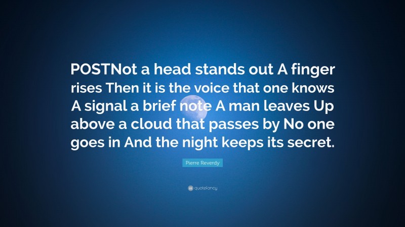 Pierre Reverdy Quote: “POSTNot a head stands out A finger rises Then it is the voice that one knows A signal a brief note A man leaves Up above a cloud that passes by No one goes in And the night keeps its secret.”