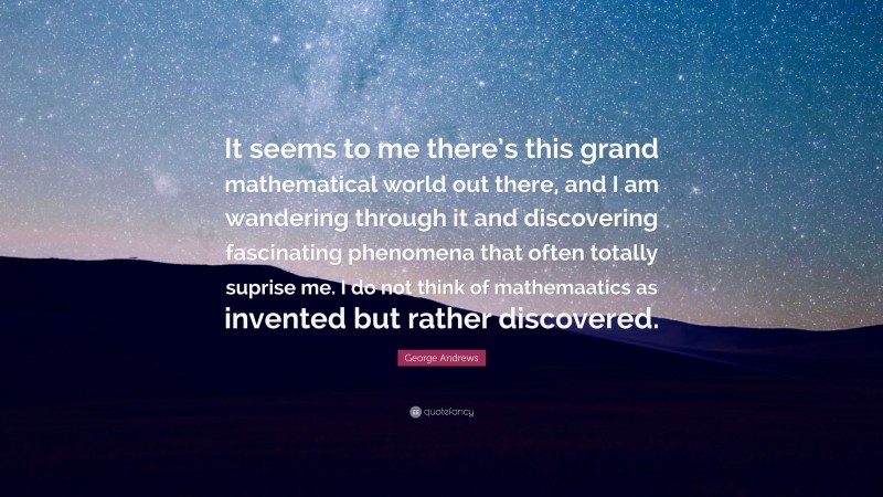 George Andrews Quote: “It seems to me there’s this grand mathematical world out there, and I am wandering through it and discovering fascinating phenomena that often totally suprise me. I do not think of mathemaatics as invented but rather discovered.”