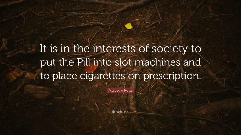 Malcolm Potts Quote: “It is in the interests of society to put the Pill into slot machines and to place cigarettes on prescription.”