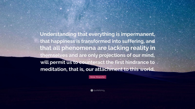 Bokar Rinpoche Quote: “Understanding that everything is impermanent, that happiness is transformed into suffering, and that all phenomena are lacking reality in themselves and are only projections of our mind, will permit us to counteract the first hindrance to meditation, that is, our attachment to this world.”