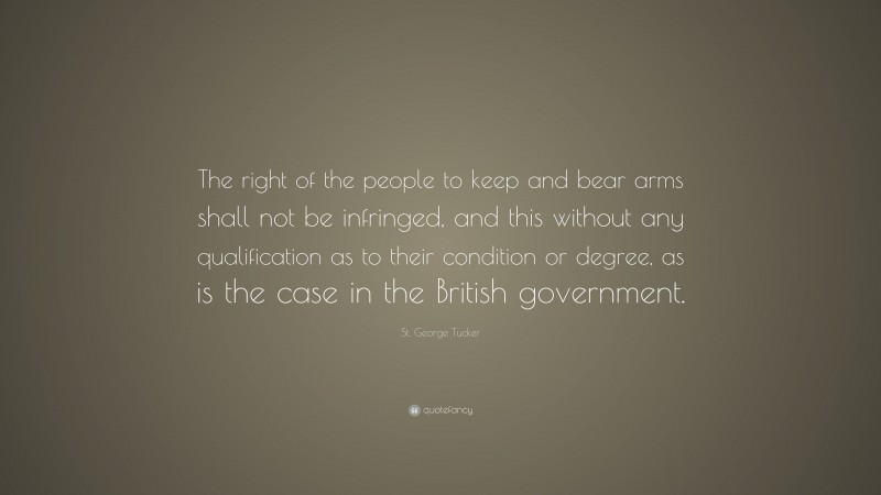 St. George Tucker Quote: “The right of the people to keep and bear arms shall not be infringed, and this without any qualification as to their condition or degree, as is the case in the British government.”
