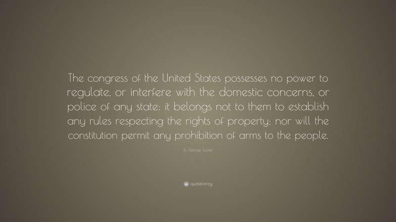 St. George Tucker Quote: “The congress of the United States possesses no power to regulate, or interfere with the domestic concerns, or police of any state: it belongs not to them to establish any rules respecting the rights of property; nor will the constitution permit any prohibition of arms to the people.”