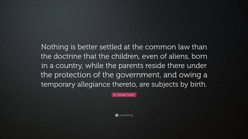 St. George Tucker Quote: “Nothing is better settled at the common law than the doctrine that the children, even of aliens, born in a country, while the parents reside there under the protection of the government, and owing a temporary allegiance thereto, are subjects by birth.”