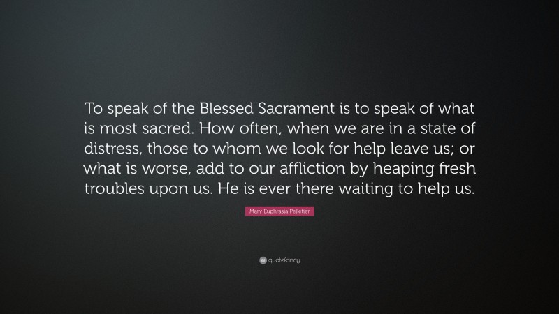 Mary Euphrasia Pelletier Quote: “To speak of the Blessed Sacrament is to speak of what is most sacred. How often, when we are in a state of distress, those to whom we look for help leave us; or what is worse, add to our affliction by heaping fresh troubles upon us. He is ever there waiting to help us.”