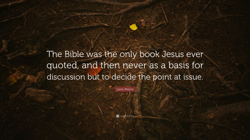 Leon Morris Quote: “The Bible was the only book Jesus ever quoted, and then never as a basis for discussion but to decide the point at issue.”