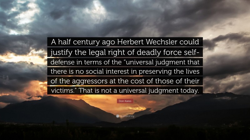 Don Kates Quote: “A half century ago Herbert Wechsler could justify the legal right of deadly force self-defense in terms of the “universal judgment that there is no social interest in preserving the lives of the aggressors at the cost of those of their victims.” That is not a universal judgment today.”