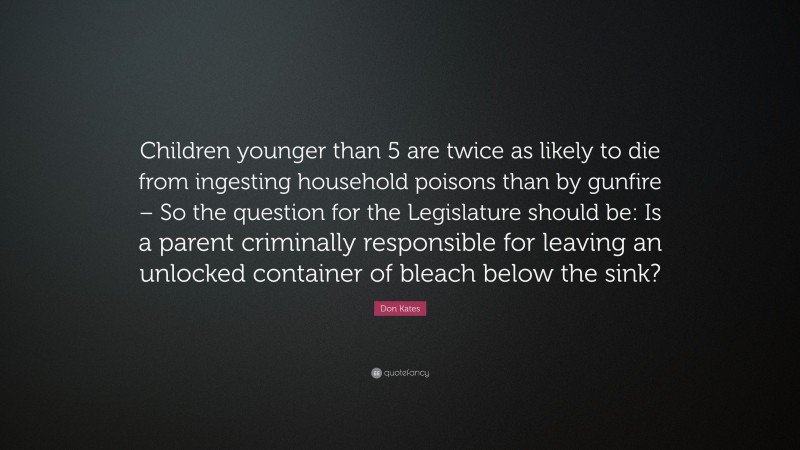 Don Kates Quote: “Children younger than 5 are twice as likely to die from ingesting household poisons than by gunfire – So the question for the Legislature should be: Is a parent criminally responsible for leaving an unlocked container of bleach below the sink?”