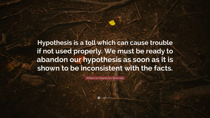 William Ian Beardmore Beveridge Quote: “Hypothesis is a toll which can cause trouble if not used properly. We must be ready to abandon our hypothesis as soon as it is shown to be inconsistent with the facts.”