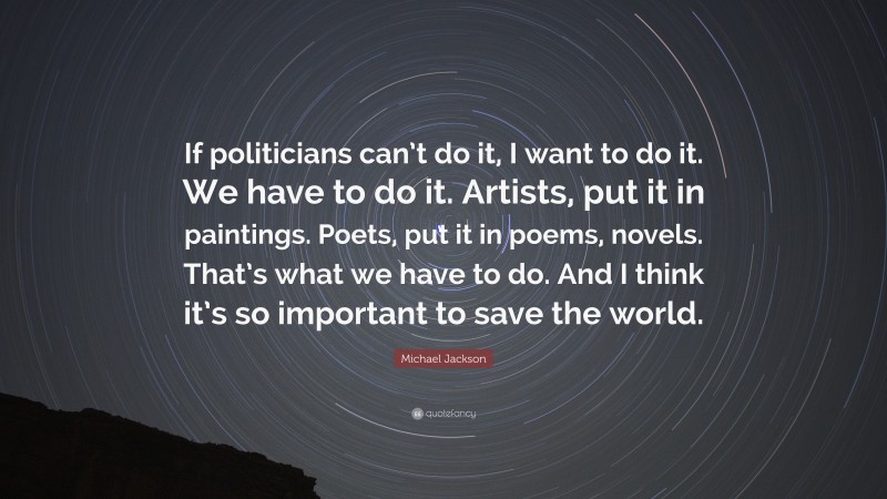 Michael Jackson Quote: “If politicians can’t do it, I want to do it. We have to do it. Artists, put it in paintings. Poets, put it in poems, novels. That’s what we have to do. And I think it’s so important to save the world.”