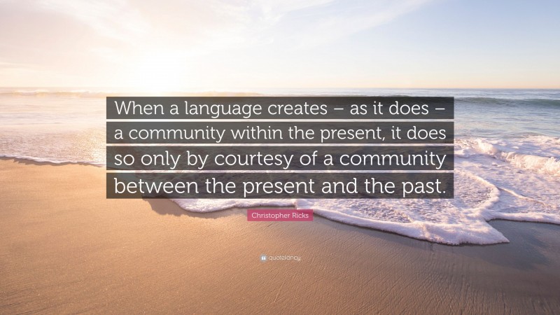 Christopher Ricks Quote: “When a language creates – as it does – a community within the present, it does so only by courtesy of a community between the present and the past.”
