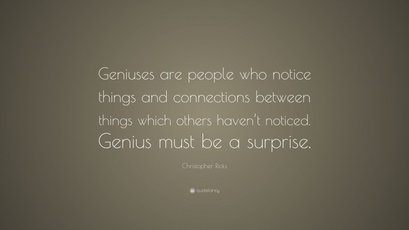 Christopher Ricks Quote: “Geniuses are people who notice things and connections between things which others haven’t noticed. Genius must be a surprise.”
