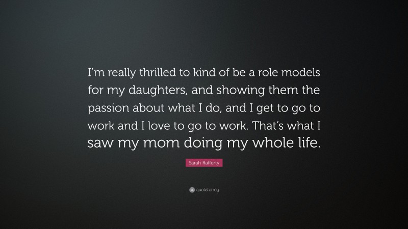 Sarah Rafferty Quote: “I’m really thrilled to kind of be a role models for my daughters, and showing them the passion about what I do, and I get to go to work and I love to go to work. That’s what I saw my mom doing my whole life.”