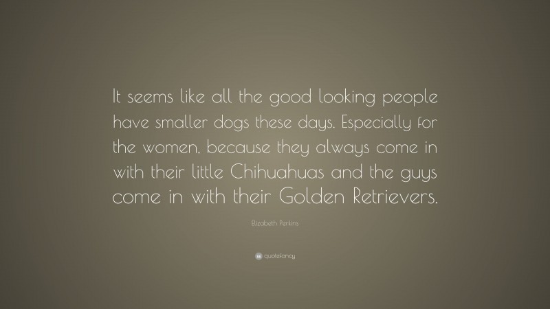 Elizabeth Perkins Quote: “It seems like all the good looking people have smaller dogs these days. Especially for the women, because they always come in with their little Chihuahuas and the guys come in with their Golden Retrievers.”