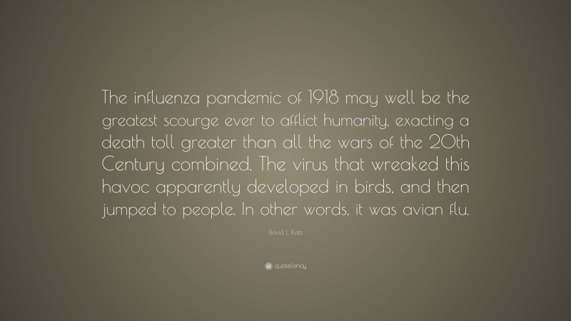 David L. Katz Quote: “The influenza pandemic of 1918 may well be the greatest scourge ever to afflict humanity, exacting a death toll greater than all the wars of the 20th Century combined. The virus that wreaked this havoc apparently developed in birds, and then jumped to people. In other words, it was avian flu.”