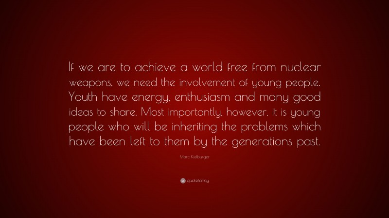 Marc Kielburger Quote: “If we are to achieve a world free from nuclear weapons, we need the involvement of young people. Youth have energy, enthusiasm and many good ideas to share. Most importantly, however, it is young people who will be inheriting the problems which have been left to them by the generations past.”