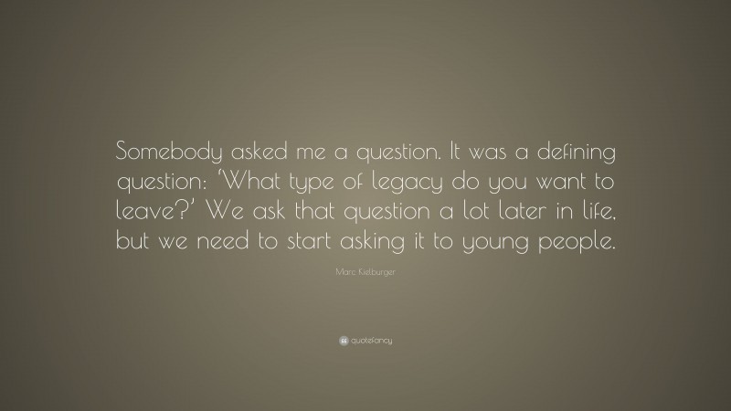 Marc Kielburger Quote: “Somebody asked me a question. It was a defining question: ‘What type of legacy do you want to leave?’ We ask that question a lot later in life, but we need to start asking it to young people.”