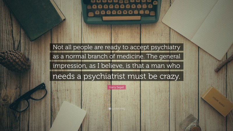 Harry Segall Quote: “Not all people are ready to accept psychiatry as a normal branch of medicine. The general impression, as I believe, is that a man who needs a psychiatrist must be crazy.”