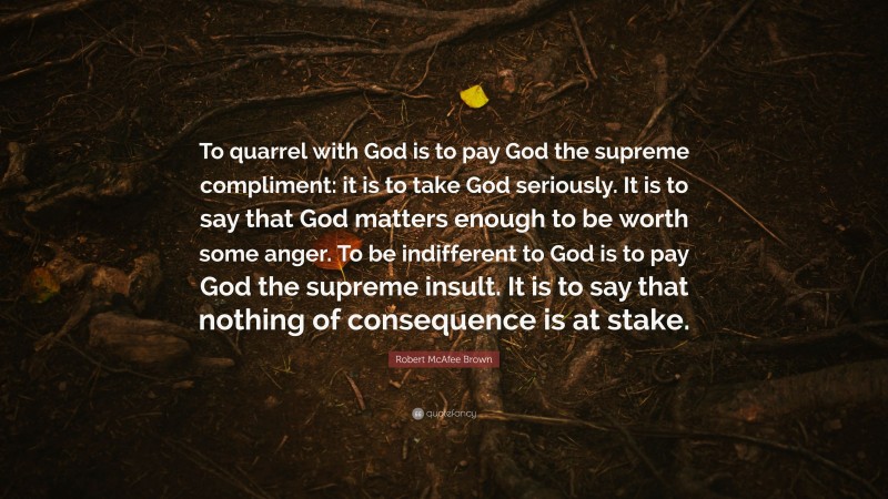 Robert McAfee Brown Quote: “To quarrel with God is to pay God the supreme compliment: it is to take God seriously. It is to say that God matters enough to be worth some anger. To be indifferent to God is to pay God the supreme insult. It is to say that nothing of consequence is at stake.”