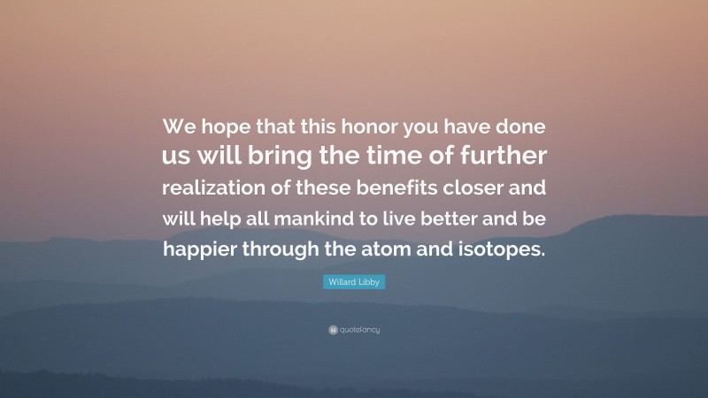 Willard Libby Quote: “We hope that this honor you have done us will bring the time of further realization of these benefits closer and will help all mankind to live better and be happier through the atom and isotopes.”
