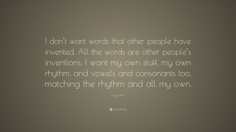 Hugo Ball Quote: “I don’t want words that other people have invented. All the words are other people’s inventions. I want my own stuff, my own rhythm, and vowels and consonants too, matching the rhythm and all my own.”