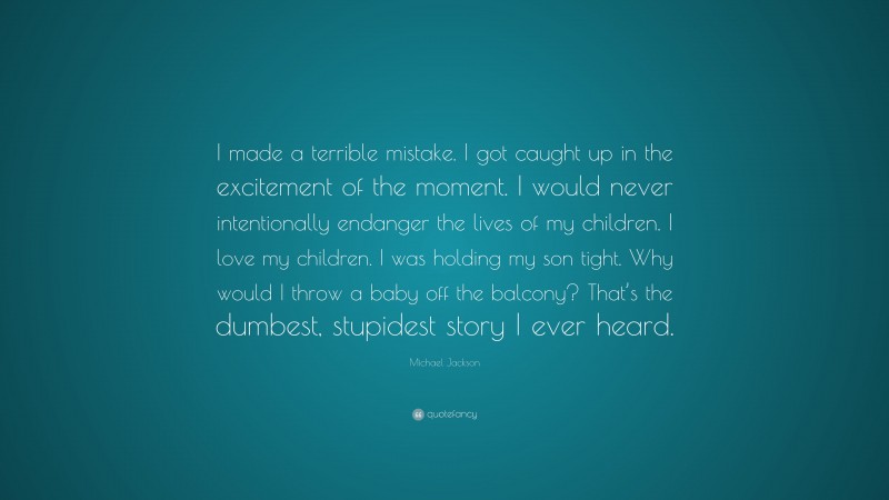 Michael Jackson Quote: “I made a terrible mistake. I got caught up in the excitement of the moment. I would never intentionally endanger the lives of my children. I love my children. I was holding my son tight. Why would I throw a baby off the balcony? That’s the dumbest, stupidest story I ever heard.”