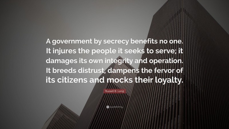 Russell B. Long Quote: “A government by secrecy benefits no one. It injures the people it seeks to serve; it damages its own integrity and operation. It breeds distrust, dampens the fervor of its citizens and mocks their loyalty.”