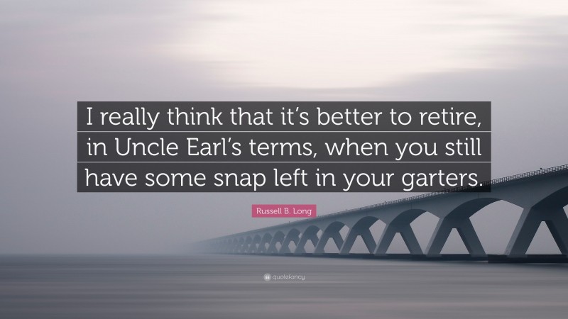 Russell B. Long Quote: “I really think that it’s better to retire, in Uncle Earl’s terms, when you still have some snap left in your garters.”