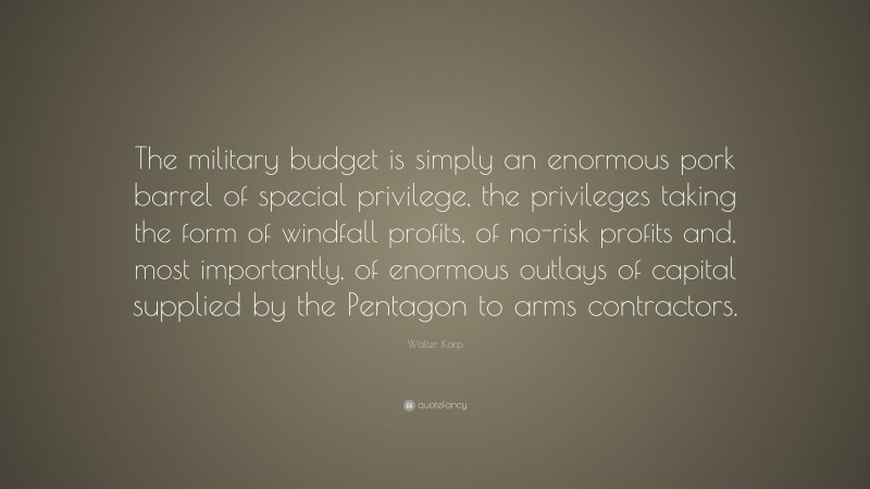 Walter Karp Quote: “The military budget is simply an enormous pork barrel of special privilege, the privileges taking the form of windfall profits, of no-risk profits and, most importantly, of enormous outlays of capital supplied by the Pentagon to arms contractors.”