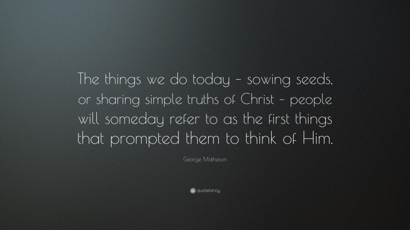 George Matheson Quote: “The things we do today – sowing seeds, or sharing simple truths of Christ – people will someday refer to as the first things that prompted them to think of Him.”