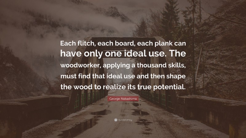 George Nakashima Quote: “Each flitch, each board, each plank can have only one ideal use. The woodworker, applying a thousand skills, must find that ideal use and then shape the wood to realize its true potential.”