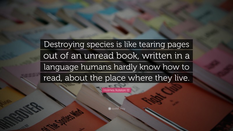 Holmes Rolston III Quote: “Destroying species is like tearing pages out of an unread book, written in a language humans hardly know how to read, about the place where they live.”