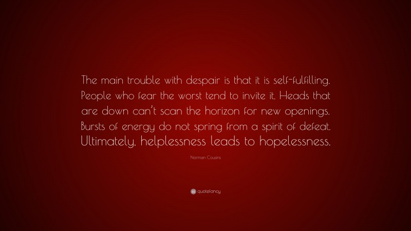 Norman Cousins Quote: “The main trouble with despair is that it is self-fulfilling. People who fear the worst tend to invite it. Heads that are down can’t scan the horizon for new openings. Bursts of energy do not spring from a spirit of defeat. Ultimately, helplessness leads to hopelessness.”
