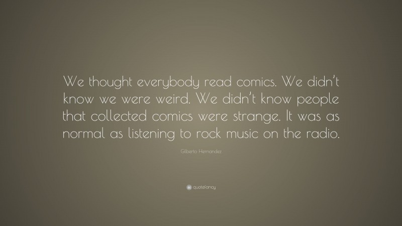 Gilberto Hernandez Quote: “We thought everybody read comics. We didn’t know we were weird. We didn’t know people that collected comics were strange. It was as normal as listening to rock music on the radio.”