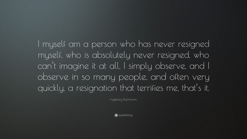Ingeborg Bachmann Quote: “I myself am a person who has never resigned myself, who is absolutely never resigned, who can’t imagine it at all. I simply observe, and I observe in so many people, and often very quickly, a resignation that terrifies me, that’s it.”